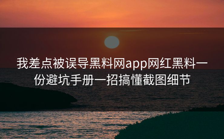 我差点被误导黑料网app网红黑料一份避坑手册一招搞懂截图细节