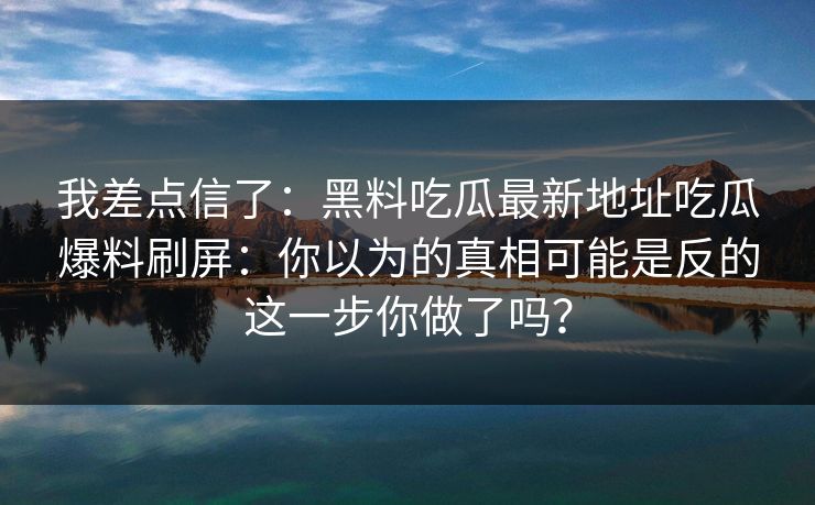 我差点信了：黑料吃瓜最新地址吃瓜爆料刷屏：你以为的真相可能是反的这一步你做了吗？  第1张