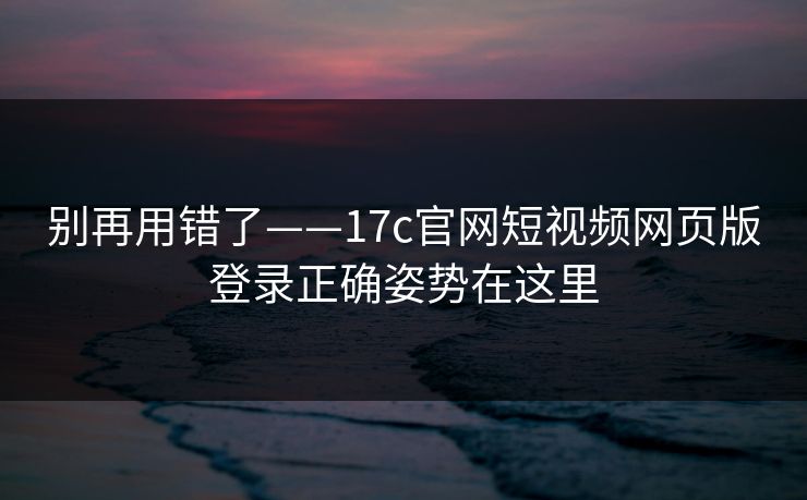 别再用错了——17c官网短视频网页版登录正确姿势在这里