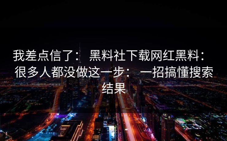 我差点信了： 黑料社下载网红黑料： 很多人都没做这一步： 一招搞懂搜索结果  第1张