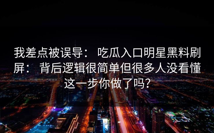我差点被误导： 吃瓜入口明星黑料刷屏： 背后逻辑很简单但很多人没看懂这一步你做了吗？