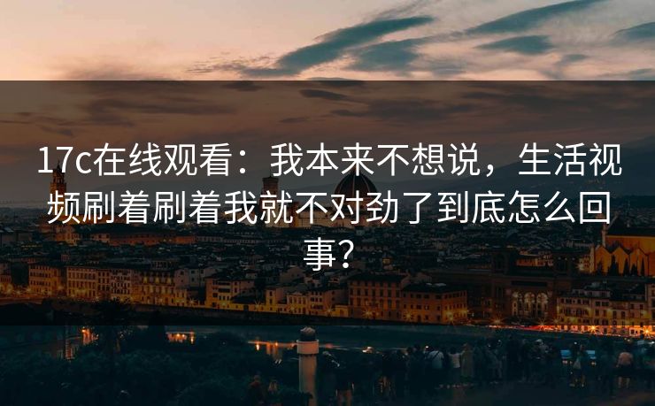 17c在线观看：我本来不想说，生活视频刷着刷着我就不对劲了到底怎么回事？