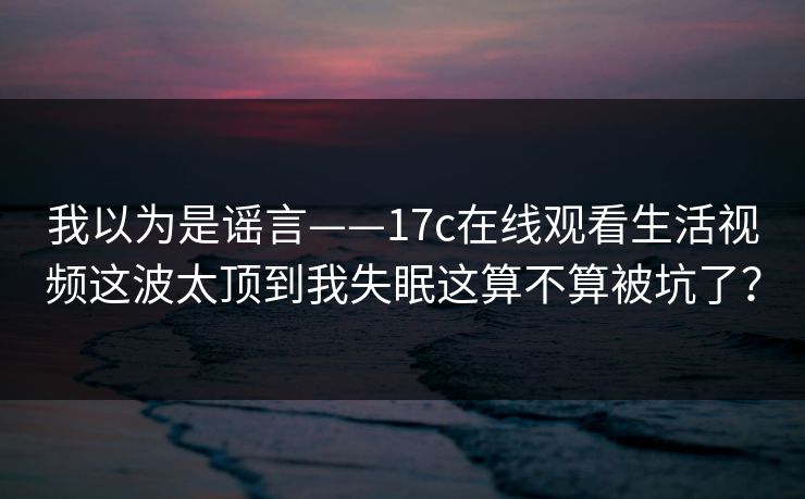 我以为是谣言——17c在线观看生活视频这波太顶到我失眠这算不算被坑了？