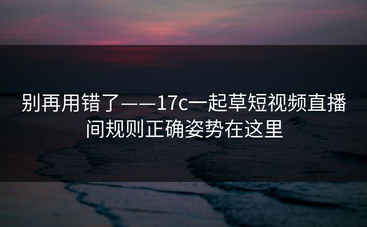 别再用错了——17c一起草短视频直播间规则正确姿势在这里