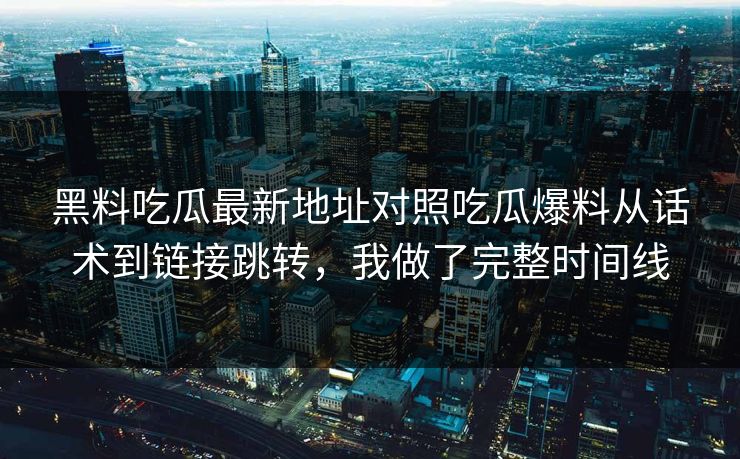 黑料吃瓜最新地址对照吃瓜爆料从话术到链接跳转，我做了完整时间线