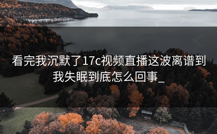 看完我沉默了17c视频直播这波离谱到我失眠到底怎么回事_  第1张