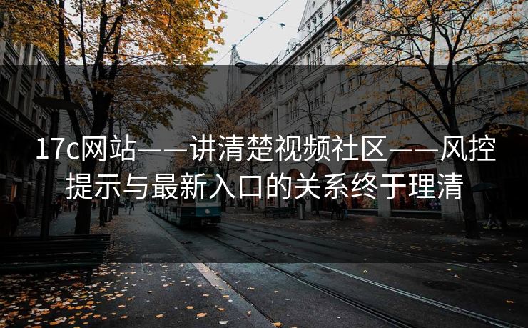 17c网站——讲清楚视频社区——风控提示与最新入口的关系终于理清