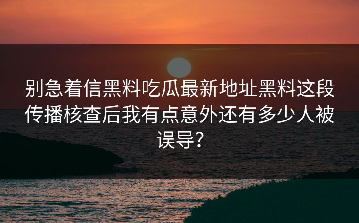 别急着信黑料吃瓜最新地址黑料这段传播核查后我有点意外还有多少人被误导？