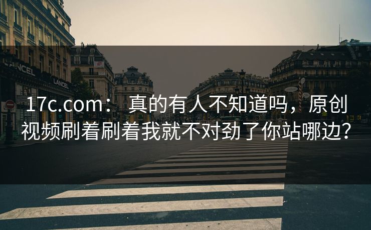 17c.com： 真的有人不知道吗，原创视频刷着刷着我就不对劲了你站哪边？