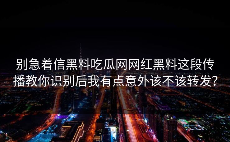 别急着信黑料吃瓜网网红黑料这段传播教你识别后我有点意外该不该转发？