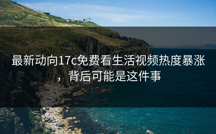 最新动向17c免费看生活视频热度暴涨，背后可能是这件事