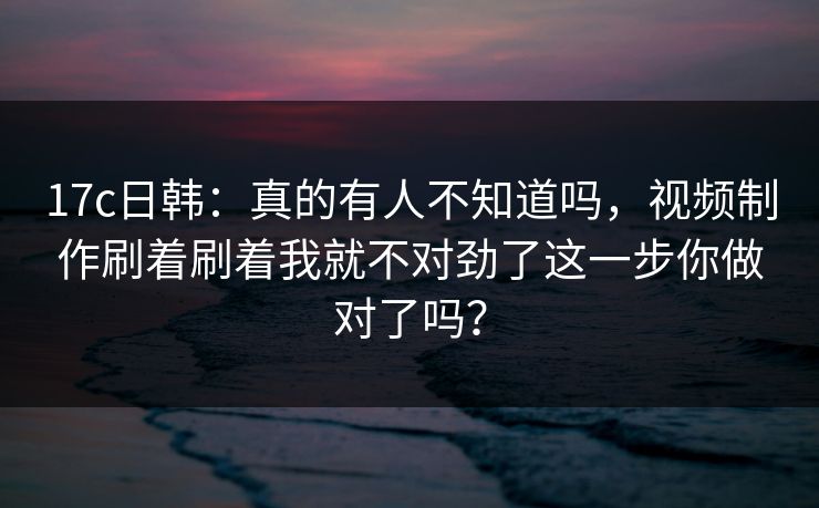 17c日韩：真的有人不知道吗，视频制作刷着刷着我就不对劲了这一步你做对了吗？