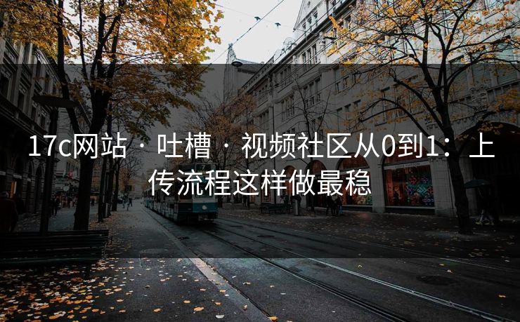 17c网站 · 吐槽 · 视频社区从0到1：上传流程这样做最稳