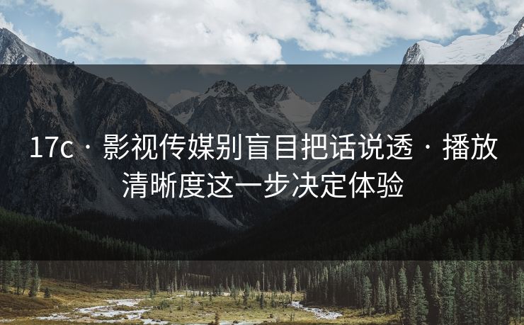 17c · 影视传媒别盲目把话说透 · 播放清晰度这一步决定体验