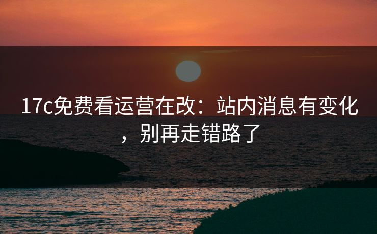 17c免费看运营在改：站内消息有变化，别再走错路了