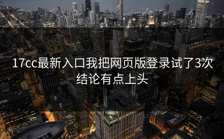 17cc最新入口我把网页版登录试了3次结论有点上头