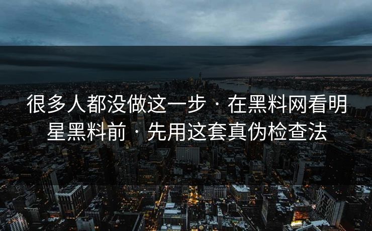 很多人都没做这一步 · 在黑料网看明星黑料前 · 先用这套真伪检查法