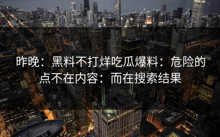 昨晚：黑料不打烊吃瓜爆料：危险的点不在内容：而在搜索结果
