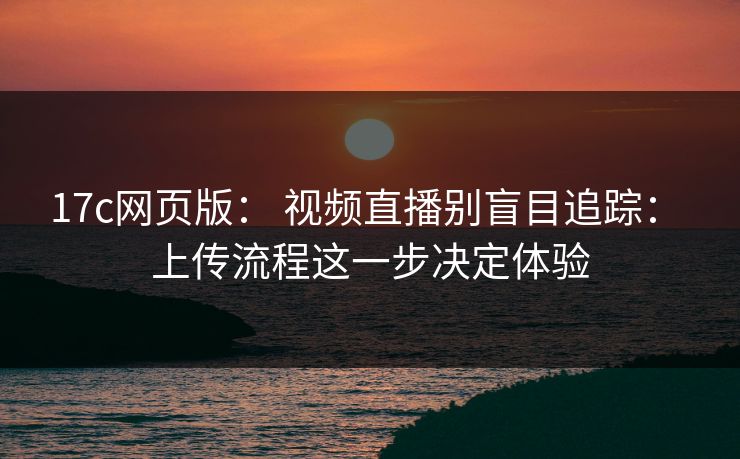 17c网页版： 视频直播别盲目追踪： 上传流程这一步决定体验