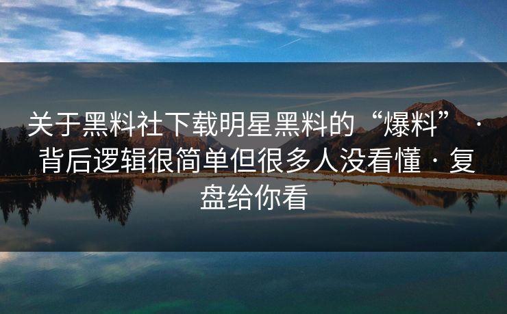 关于黑料社下载明星黑料的“爆料” · 背后逻辑很简单但很多人没看懂 · 复盘给你看