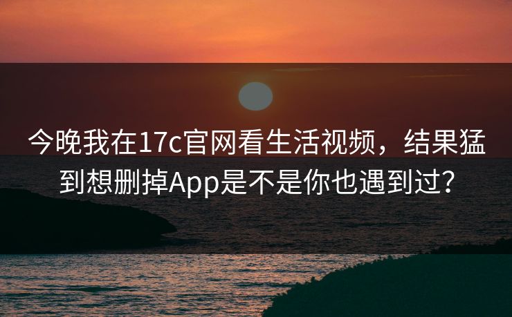 今晚我在17c官网看生活视频，结果猛到想删掉App是不是你也遇到过？